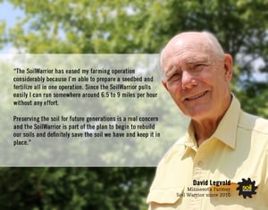 The SoilWarrior has eased my farming operation considerably because I'm able to prepare a seedbed and fertilize all in one operation. - David Legvold